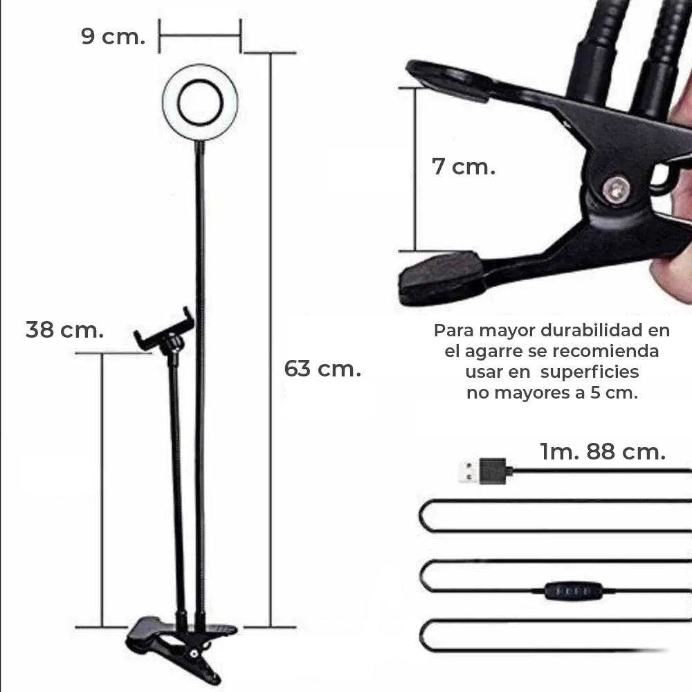Aro con 3 tonos de luz cálida, neutra y cálida Diseño super ligero, ajustable, ideal para diversas actividades. ¡Captura las mejores selfis en cualquier posición con el porta celular y aro de luz que puede girar 360°! ¡Llévalo a todos lados! ¡Por su tamaño portátil te permite transportarlo fácilmente a donde quiera que vayas! De gran utilidad si deseas luz extra para tomar fotos, hacer videos, leer libros y transmitir en vivo. Controla manualmente el manejo y selección de la intensidad de la luz. Los soportes cuentan con una flexibilidad para acomodarlo de la manera que más te guste. El soporte de celular se abre de 5 hasta 8.5 cm, su pinza sujetadora permite un espesor de 7 cm máximo de grosor. Características Flexibilidad en soportes 3 tonos de luz cálida, neutra y cálida. Pinza sujetadora, espesor de 7 cm máximo El soporte se abre de 5 hasta 8.5 cm Control de luz, brillo, apagado y encendido Especificaciones *Alimentación: 100-240V *Tecnología: LED *Potencia: 12W *Longitud: Soporte celular 38cm, *Aro 63 cm, ancho de aro 9cm. INCLUYE 1 Aro de Luz 1Soporte de Pinza 1Soporte para Celular